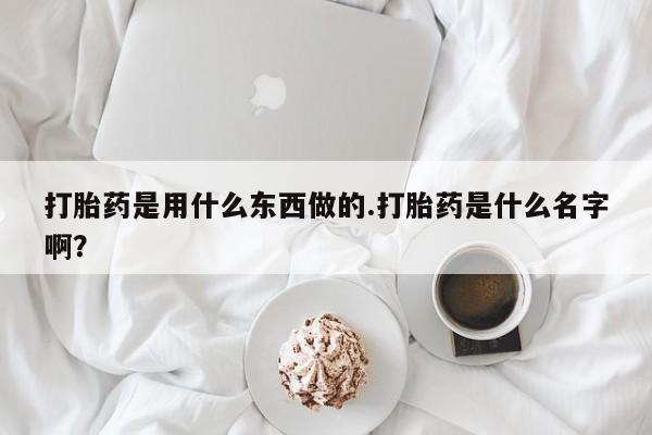 堕胎药怎么购买打胎药是用什么东西做的.打胎药是什么名字啊？
