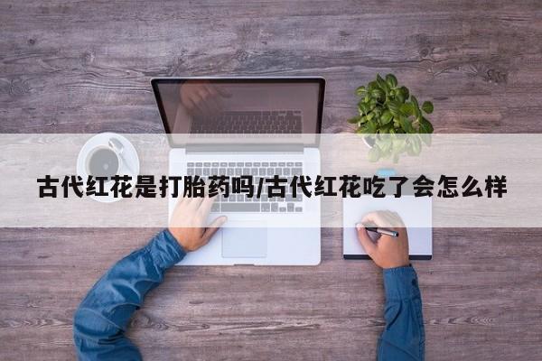 堕胎药怎么购买古代红花是打胎药吗/古代红花吃了会怎么样