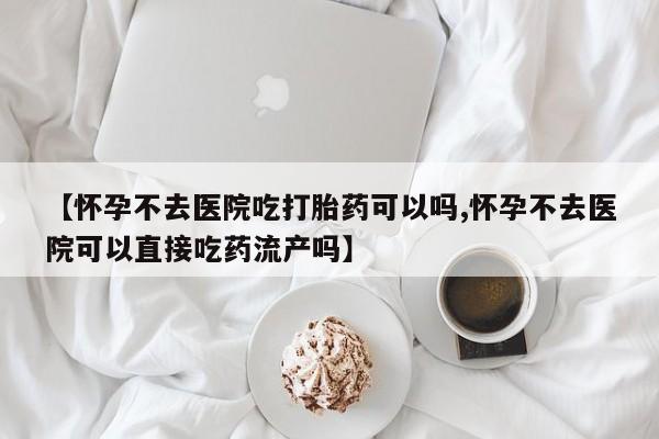 堕胎药怎么购买【怀孕不去医院吃打胎药可以吗,怀孕不去医院可以直接吃药流产吗】
