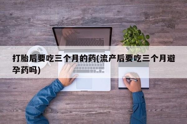 堕胎药怎么购买打胎后要吃三个月的药(流产后要吃三个月避孕药吗)