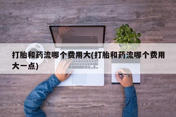 堕胎药怎么购买打胎和药流哪个费用大(打胎和药流哪个费用大一点)