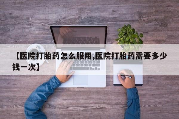 堕胎药怎么购买【医院打胎药怎么服用,医院打胎药需要多少钱一次】