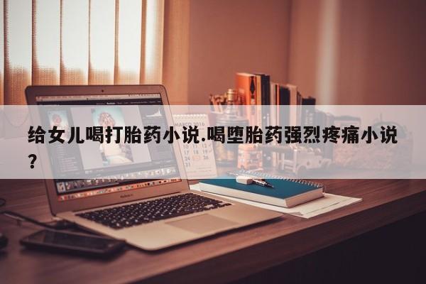 堕胎药怎么购买给女儿喝打胎药小说.喝堕胎药强烈疼痛小说？