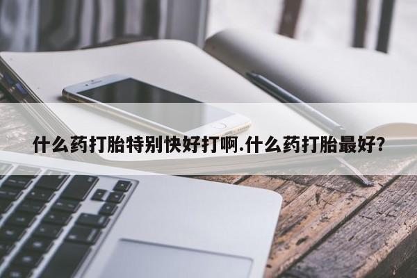 堕胎药怎么购买什么药打胎特别快好打啊.什么药打胎最好？