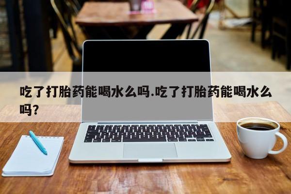 堕胎药怎么购买吃了打胎药能喝水么吗.吃了打胎药能喝水么吗？