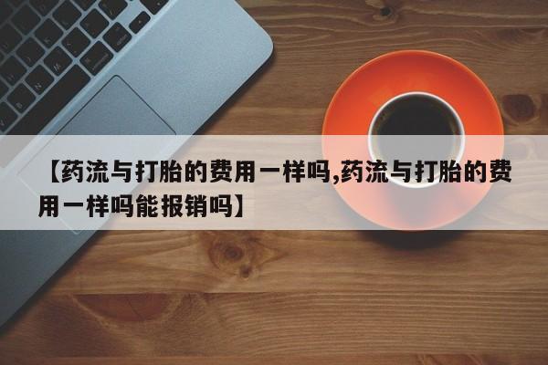 堕胎药怎么购买【药流与打胎的费用一样吗,药流与打胎的费用一样吗能报销吗】