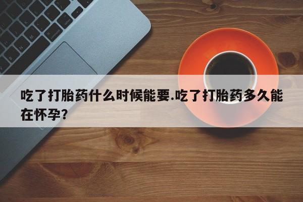 堕胎药怎么购买吃了打胎药什么时候能要.吃了打胎药多久能在怀孕？