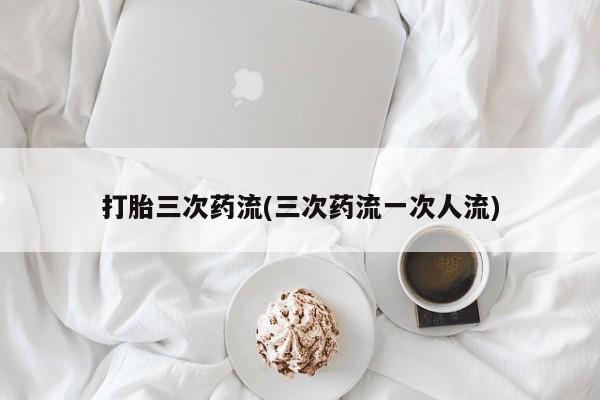 堕胎药怎么购买打胎三次药流(三次药流一次人流)