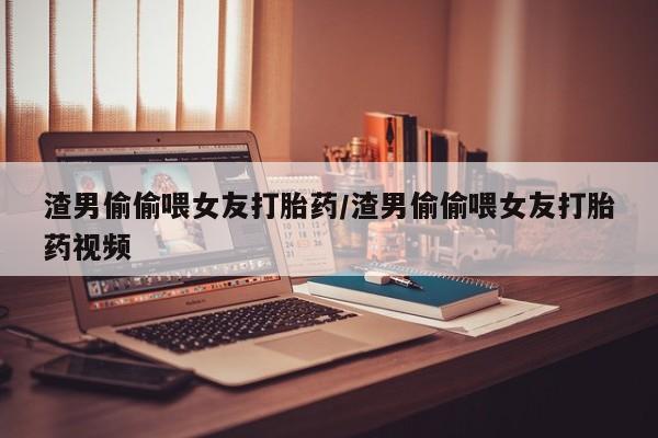 堕胎药怎么购买渣男偷偷喂女友打胎药/渣男偷偷喂女友打胎药视频