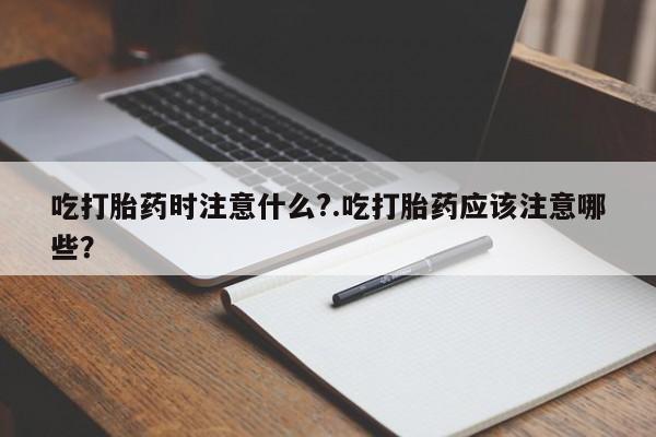 堕胎药怎么购买吃打胎药时注意什么?.吃打胎药应该注意哪些？