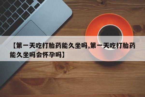 堕胎药怎么购买【第一天吃打胎药能久坐吗,第一天吃打胎药能久坐吗会怀孕吗】