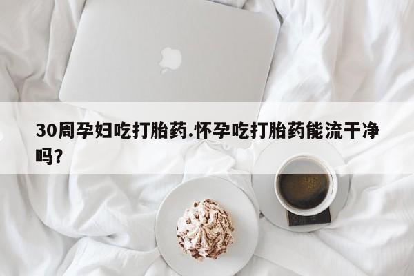 堕胎药怎么购买30周孕妇吃打胎药.怀孕吃打胎药能流干净吗？
