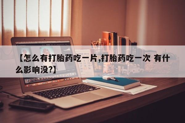 堕胎药怎么购买【怎么有打胎药吃一片,打胎药吃一次 有什么影响没?】