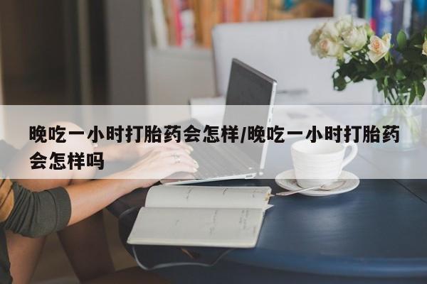 堕胎药怎么购买晚吃一小时打胎药会怎样/晚吃一小时打胎药会怎样吗