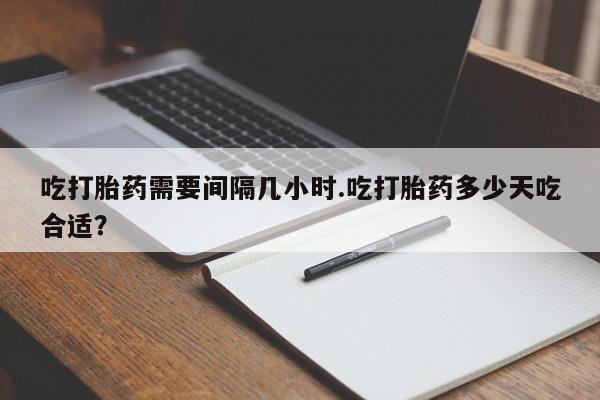 堕胎药怎么购买吃打胎药需要间隔几小时.吃打胎药多少天吃合适？