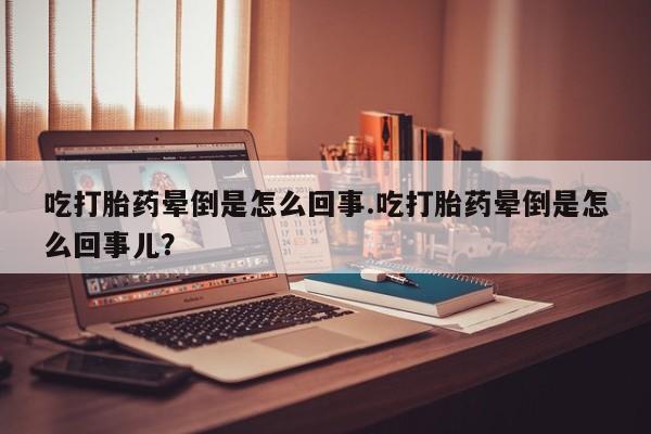 堕胎药怎么购买吃打胎药晕倒是怎么回事.吃打胎药晕倒是怎么回事儿？