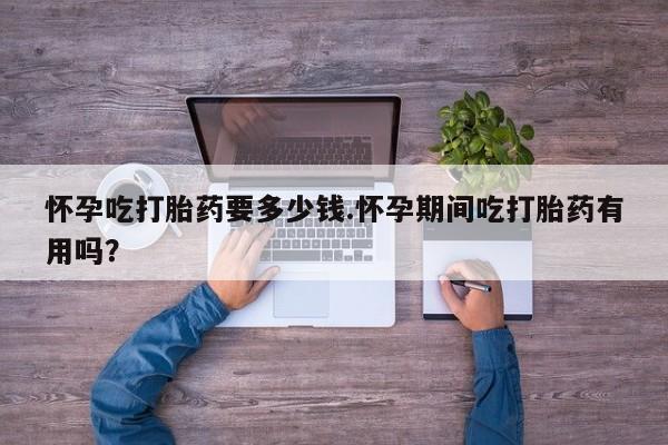 堕胎药怎么购买怀孕吃打胎药要多少钱.怀孕期间吃打胎药有用吗？