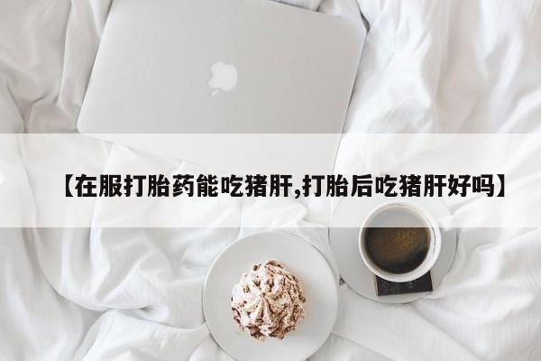 堕胎药怎么购买【在服打胎药能吃猪肝,打胎后吃猪肝好吗】