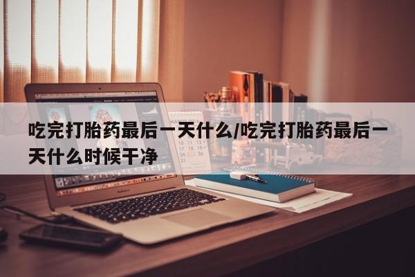 堕胎药怎么购买吃完打胎药最后一天什么/吃完打胎药最后一天什么时候干净