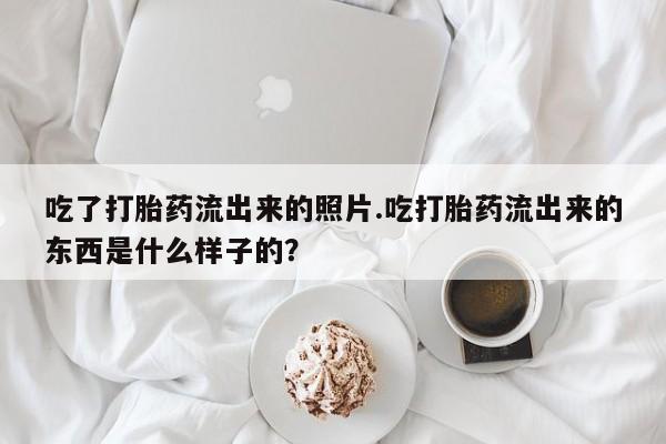 堕胎药怎么购买吃了打胎药流出来的照片.吃打胎药流出来的东西是什么样子的？