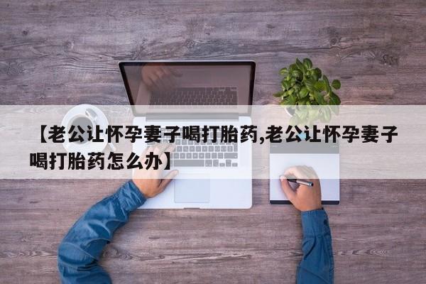 堕胎药怎么购买【老公让怀孕妻子喝打胎药,老公让怀孕妻子喝打胎药怎么办】