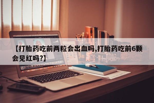 堕胎药怎么购买【打胎药吃前两粒会出血吗,打胎药吃前6颗会见红吗?】