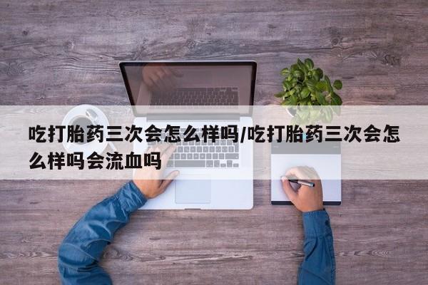堕胎药怎么购买吃打胎药三次会怎么样吗/吃打胎药三次会怎么样吗会流血吗