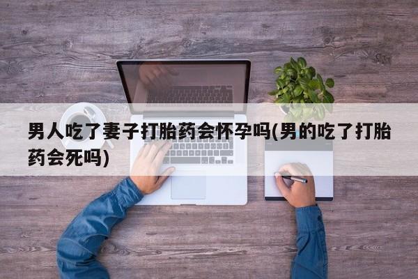 堕胎药怎么购买男人吃了妻子打胎药会怀孕吗(男的吃了打胎药会死吗)