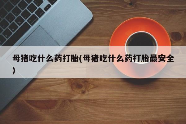 堕胎药怎么购买母猪吃什么药打胎(母猪吃什么药打胎最安全)