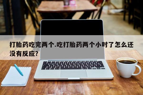 堕胎药怎么购买打胎药吃完两个.吃打胎药两个小时了怎么还没有反应？