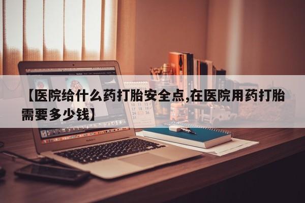 堕胎药怎么购买【医院给什么药打胎安全点,在医院用药打胎需要多少钱】