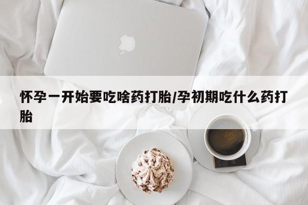 堕胎药怎么购买怀孕一开始要吃啥药打胎/孕初期吃什么药打胎