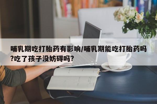 堕胎药怎么购买哺乳期吃打胎药有影响/哺乳期能吃打胎药吗?吃了孩子没妨碍吗?
