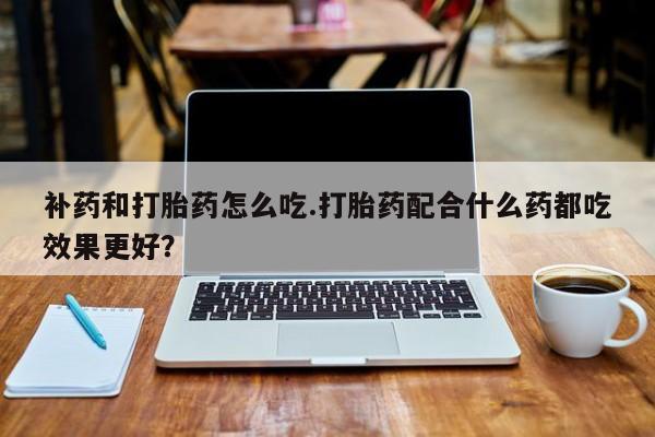 堕胎药怎么购买补药和打胎药怎么吃.打胎药配合什么药都吃效果更好？