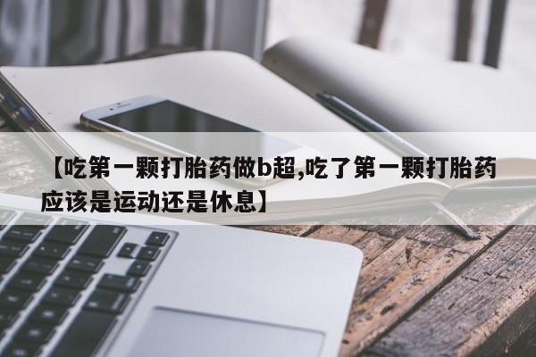 堕胎药怎么购买【吃第一颗打胎药做b超,吃了第一颗打胎药应该是运动还是休息】