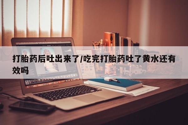 堕胎药怎么购买打胎药后吐出来了/吃完打胎药吐了黄水还有效吗
