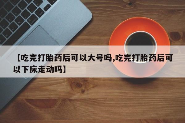 堕胎药怎么购买【吃完打胎药后可以大号吗,吃完打胎药后可以下床走动吗】