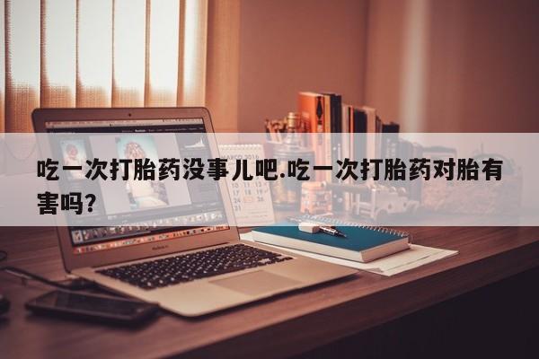 堕胎药怎么购买吃一次打胎药没事儿吧.吃一次打胎药对胎有害吗？