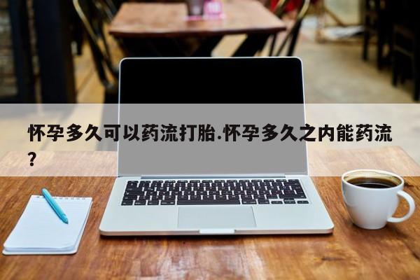 堕胎药怎么购买怀孕多久可以药流打胎.怀孕多久之内能药流？